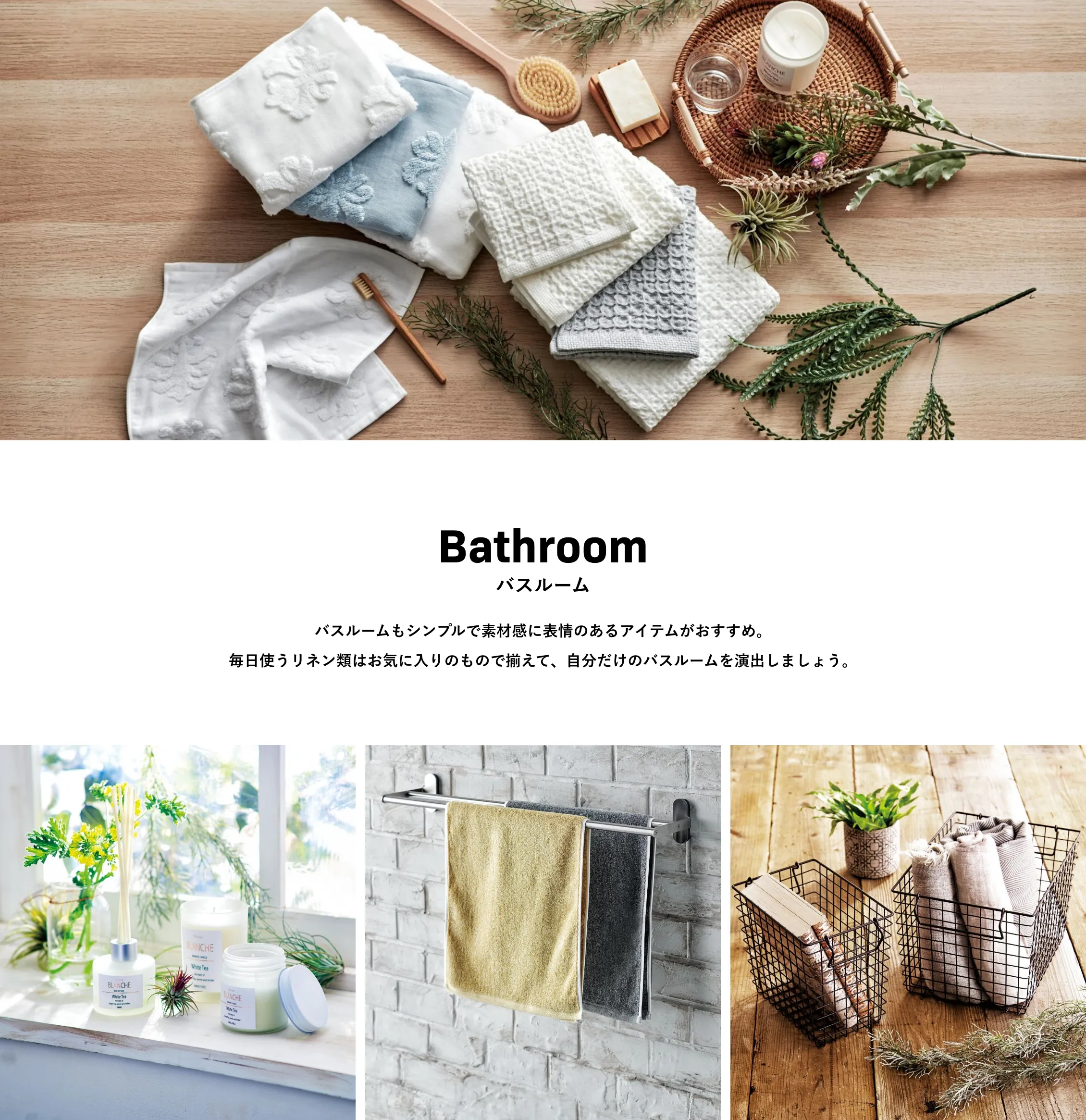 Bathroom バスルーム バスルームもシンプルで素材感に表情のあるアイテムがおすすめ。毎日使うリネン類はお気に入りのもので揃えて、自分だけのバスルームを演出しましょう。